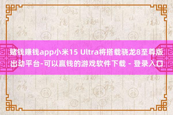 赌钱赚钱app小米15 Ultra将搭载骁龙8至尊版出动平台-可以赢钱的游戏软件下载 - 登录入口