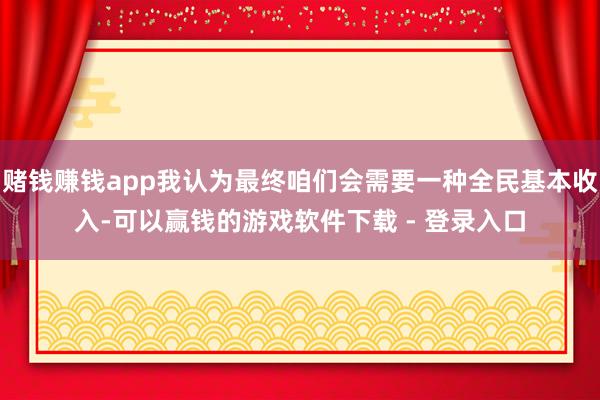 赌钱赚钱app我认为最终咱们会需要一种全民基本收入-可以赢钱的游戏软件下载 - 登录入口