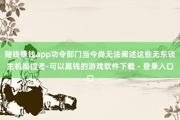 赌钱赚钱app功令部门当今尚无法阐述这些无东谈主机操控者-可以赢钱的游戏软件下载 - 登录入口