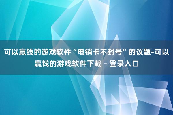 可以赢钱的游戏软件“电销卡不封号”的议题-可以赢钱的游戏软件下载 - 登录入口
