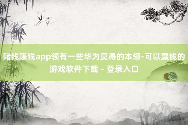 赌钱赚钱app领有一些华为莫得的本领-可以赢钱的游戏软件下载 - 登录入口