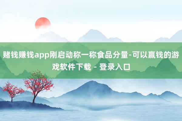 赌钱赚钱app刚启动称一称食品分量-可以赢钱的游戏软件下载 - 登录入口