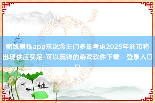赌钱赚钱app东说念主们多量考虑2025年油市将出现供应实足-可以赢钱的游戏软件下载 - 登录入口
