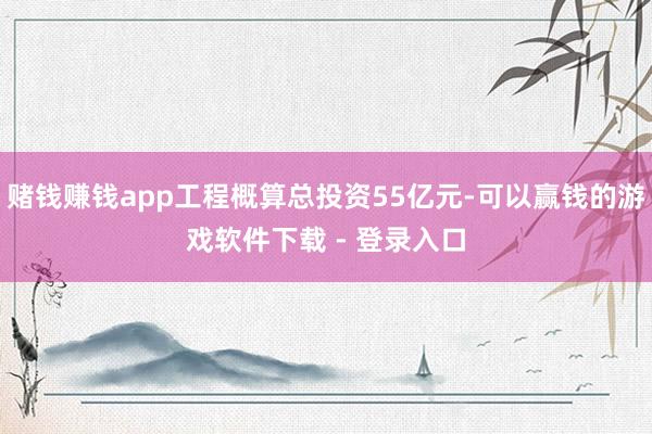 赌钱赚钱app工程概算总投资55亿元-可以赢钱的游戏软件下载 - 登录入口