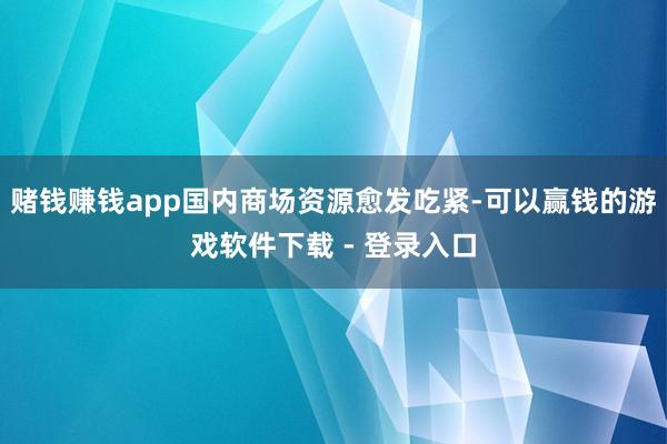赌钱赚钱app国内商场资源愈发吃紧-可以赢钱的游戏软件下载 - 登录入口