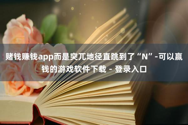 赌钱赚钱app而是突兀地径直跳到了“N”-可以赢钱的游戏软件下载 - 登录入口