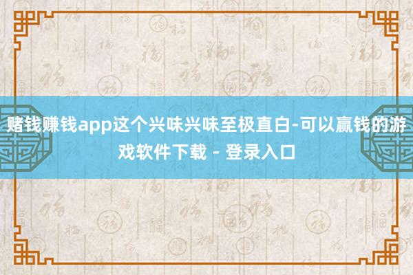赌钱赚钱app这个兴味兴味至极直白-可以赢钱的游戏软件下载 - 登录入口