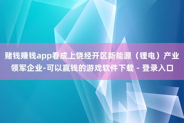 赌钱赚钱app看成上饶经开区新能源（锂电）产业领军企业-可以赢钱的游戏软件下载 - 登录入口