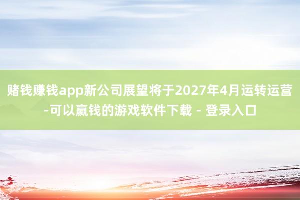 赌钱赚钱app新公司展望将于2027年4月运转运营-可以赢钱的游戏软件下载 - 登录入口