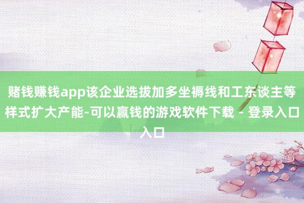 赌钱赚钱app该企业选拔加多坐褥线和工东谈主等样式扩大产能-可以赢钱的游戏软件下载 - 登录入口