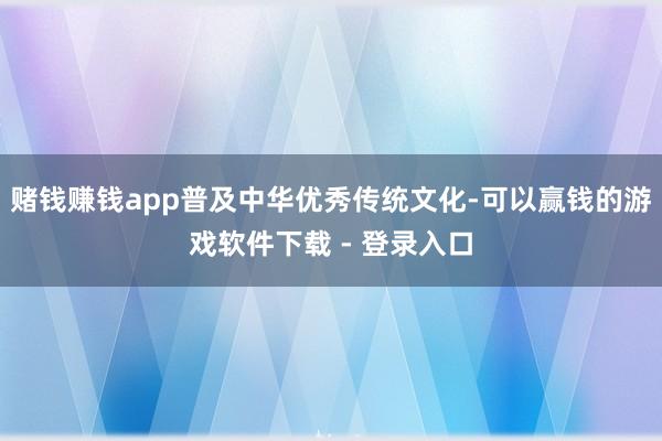 赌钱赚钱app普及中华优秀传统文化-可以赢钱的游戏软件下载 - 登录入口