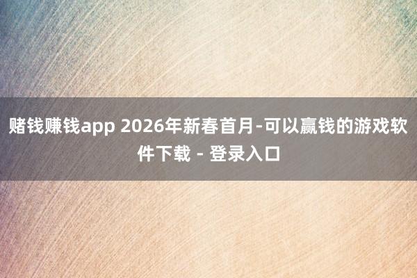 赌钱赚钱app 2026年新春首月-可以赢钱的游戏软件下载 - 登录入口