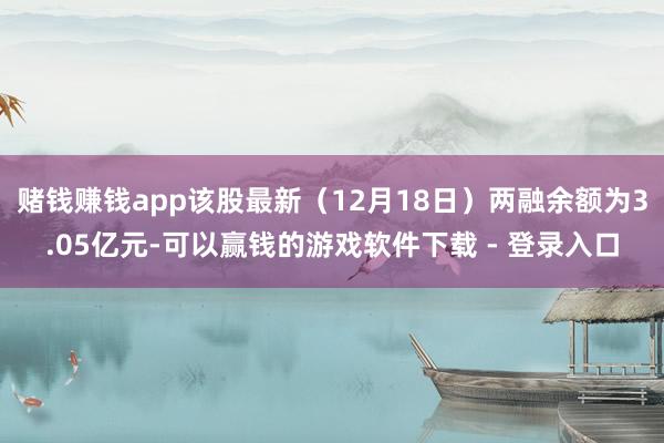 赌钱赚钱app该股最新（12月18日）两融余额为3.05亿元-可以赢钱的游戏软件下载 - 登录入口