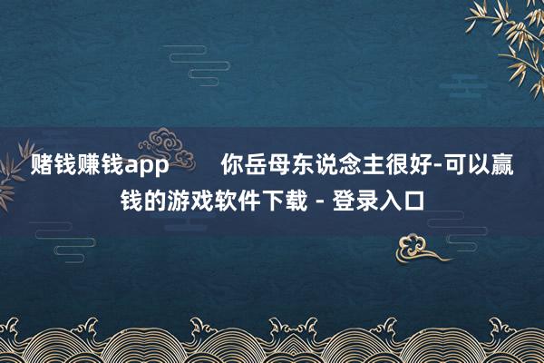 赌钱赚钱app        你岳母东说念主很好-可以赢钱的游戏软件下载 - 登录入口
