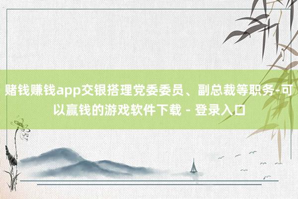 赌钱赚钱app交银搭理党委委员、副总裁等职务-可以赢钱的游戏软件下载 - 登录入口