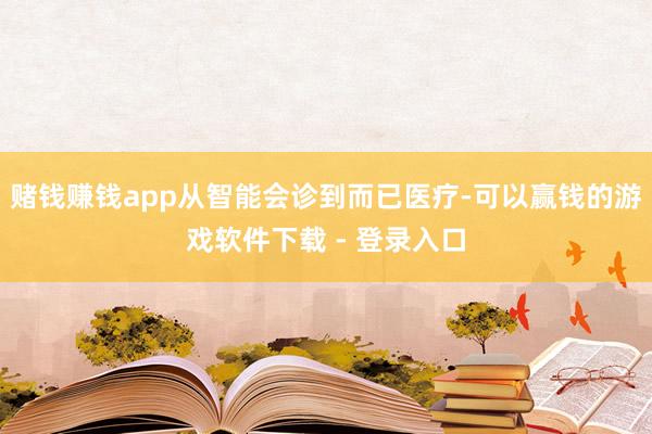 赌钱赚钱app从智能会诊到而已医疗-可以赢钱的游戏软件下载 - 登录入口
