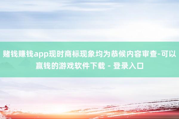 赌钱赚钱app现时商标现象均为恭候内容审查-可以赢钱的游戏软件下载 - 登录入口