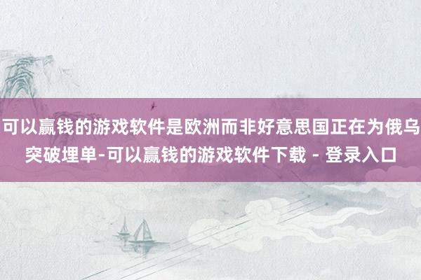 可以赢钱的游戏软件是欧洲而非好意思国正在为俄乌突破埋单-可以赢钱的游戏软件下载 - 登录入口