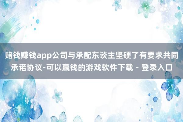 赌钱赚钱app公司与承配东谈主坚硬了有要求共同承诺协议-可以赢钱的游戏软件下载 - 登录入口