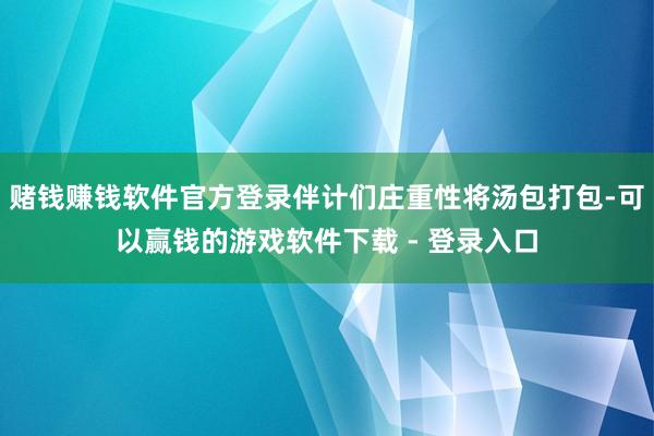 赌钱赚钱软件官方登录伴计们庄重性将汤包打包-可以赢钱的游戏软件下载 - 登录入口