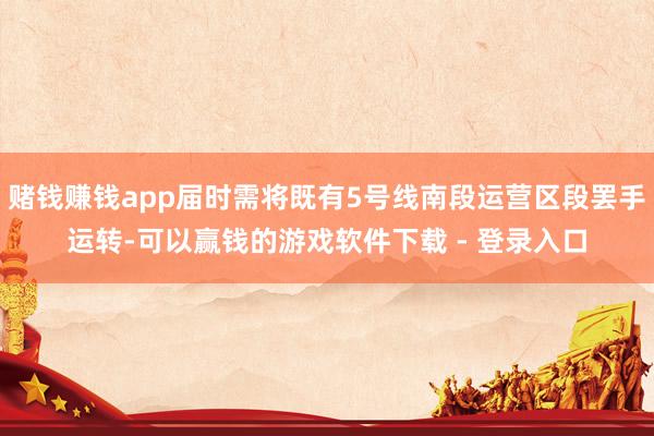 赌钱赚钱app届时需将既有5号线南段运营区段罢手运转-可以赢钱的游戏软件下载 - 登录入口