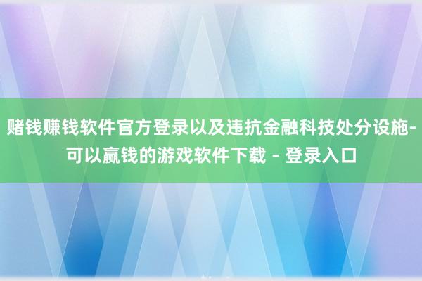 赌钱赚钱软件官方登录以及违抗金融科技处分设施-可以赢钱的游戏软件下载 - 登录入口