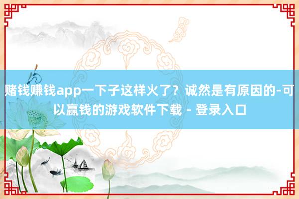 赌钱赚钱app一下子这样火了？诚然是有原因的-可以赢钱的游戏软件下载 - 登录入口