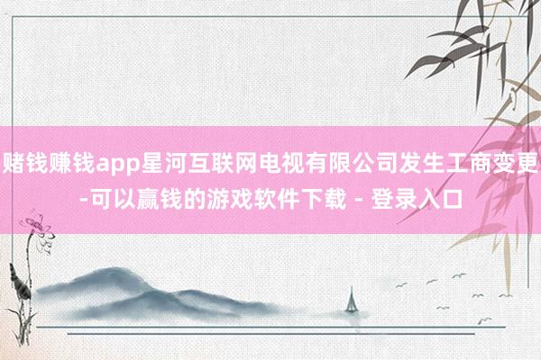 赌钱赚钱app星河互联网电视有限公司发生工商变更-可以赢钱的游戏软件下载 - 登录入口