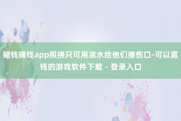 赌钱赚钱app照拂只可用凉水给他们擦伤口-可以赢钱的游戏软件下载 - 登录入口