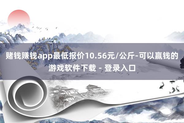 赌钱赚钱app最低报价10.56元/公斤-可以赢钱的游戏软件下载 - 登录入口