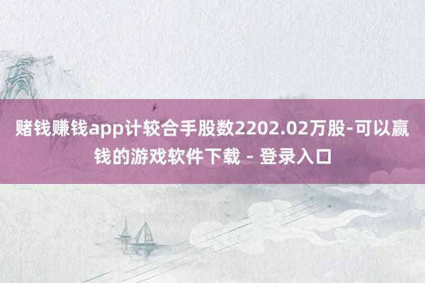 赌钱赚钱app计较合手股数2202.02万股-可以赢钱的游戏软件下载 - 登录入口