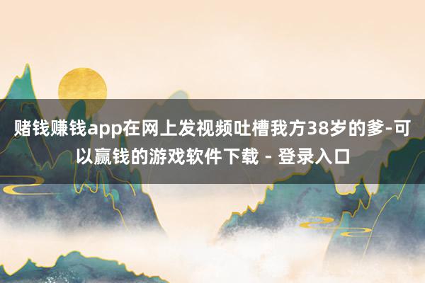赌钱赚钱app在网上发视频吐槽我方38岁的爹-可以赢钱的游戏软件下载 - 登录入口