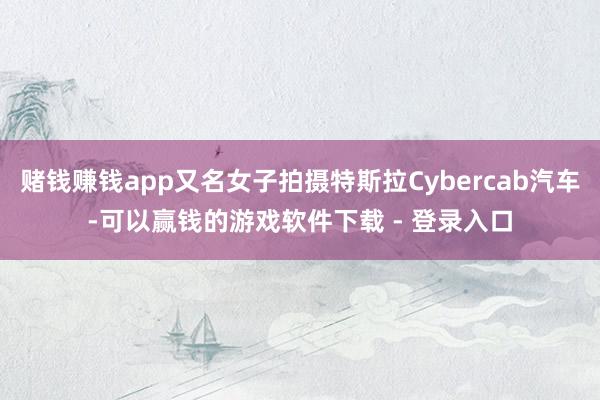 赌钱赚钱app又名女子拍摄特斯拉Cybercab汽车-可以赢钱的游戏软件下载 - 登录入口