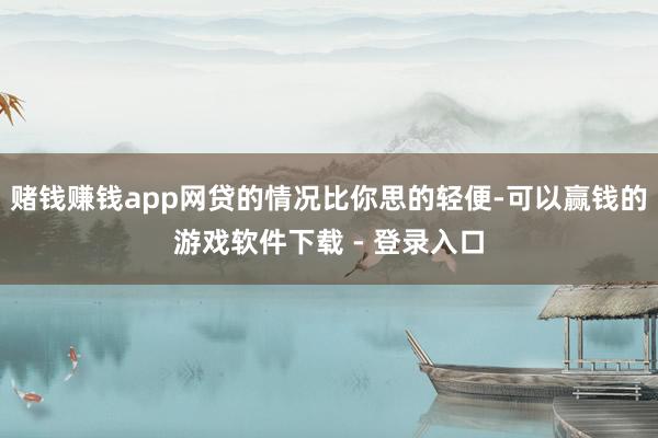赌钱赚钱app网贷的情况比你思的轻便-可以赢钱的游戏软件下载 - 登录入口