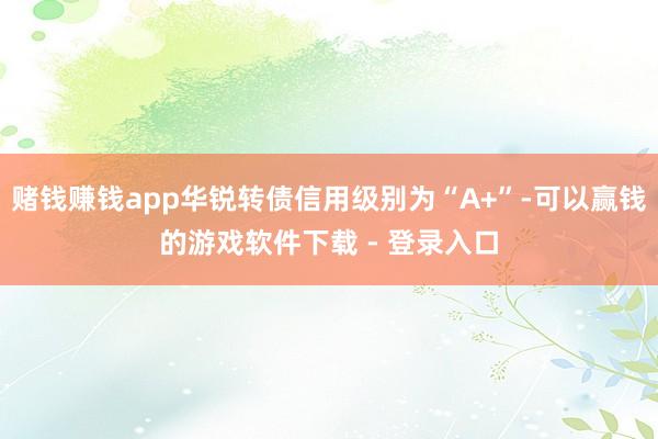 赌钱赚钱app华锐转债信用级别为“A+”-可以赢钱的游戏软件下载 - 登录入口