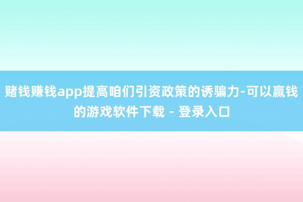 赌钱赚钱app提高咱们引资政策的诱骗力-可以赢钱的游戏软件下载 - 登录入口