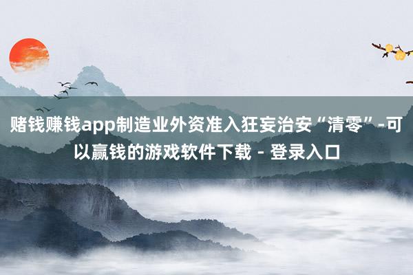 赌钱赚钱app制造业外资准入狂妄治安“清零”-可以赢钱的游戏软件下载 - 登录入口