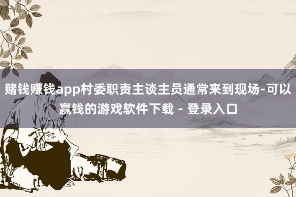 赌钱赚钱app村委职责主谈主员通常来到现场-可以赢钱的游戏软件下载 - 登录入口