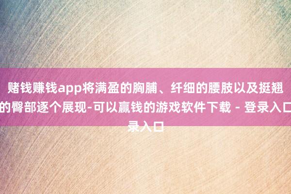 赌钱赚钱app将满盈的胸脯、纤细的腰肢以及挺翘的臀部逐个展现-可以赢钱的游戏软件下载 - 登录入口