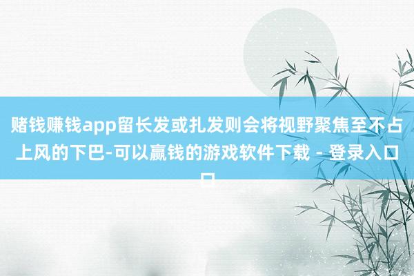 赌钱赚钱app留长发或扎发则会将视野聚焦至不占上风的下巴-可以赢钱的游戏软件下载 - 登录入口