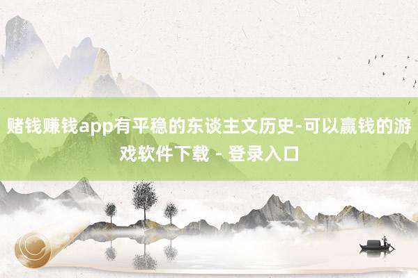 赌钱赚钱app有平稳的东谈主文历史-可以赢钱的游戏软件下载 - 登录入口