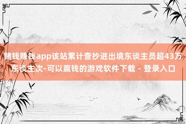 赌钱赚钱app该站累计查抄进出境东谈主员超43万东谈主次-可以赢钱的游戏软件下载 - 登录入口