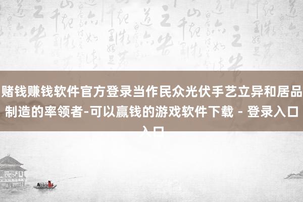 赌钱赚钱软件官方登录当作民众光伏手艺立异和居品制造的率领者-可以赢钱的游戏软件下载 - 登录入口