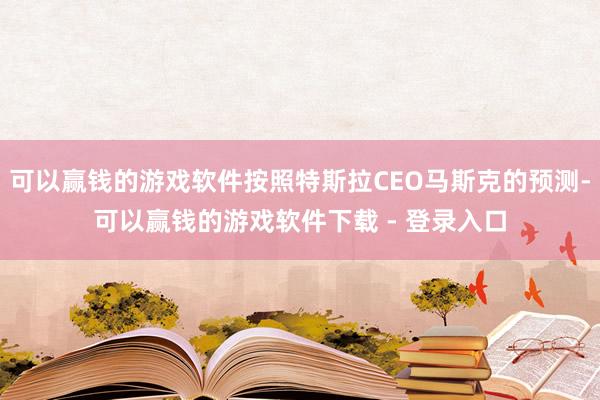 可以赢钱的游戏软件按照特斯拉CEO马斯克的预测-可以赢钱的游戏软件下载 - 登录入口