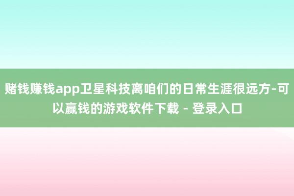 赌钱赚钱app卫星科技离咱们的日常生涯很远方-可以赢钱的游戏软件下载 - 登录入口