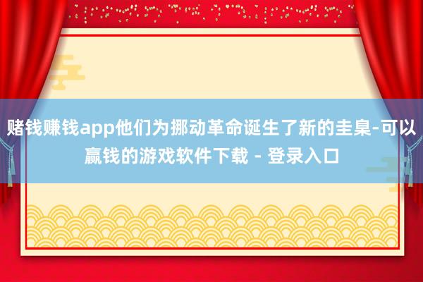 赌钱赚钱app他们为挪动革命诞生了新的圭臬-可以赢钱的游戏软件下载 - 登录入口