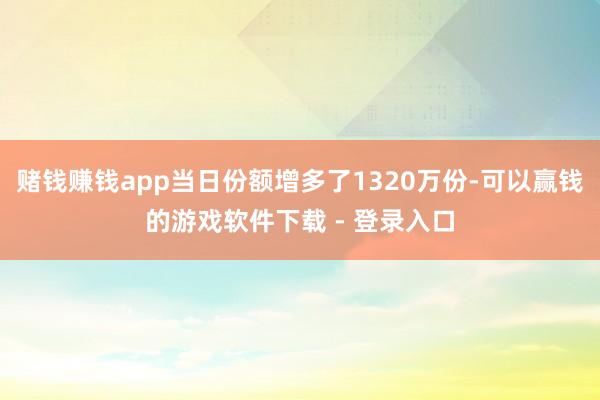 赌钱赚钱app当日份额增多了1320万份-可以赢钱的游戏软件下载 - 登录入口
