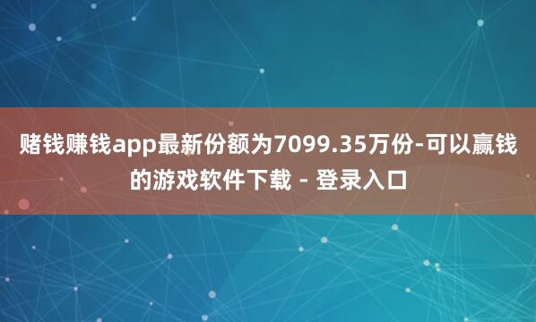 赌钱赚钱app最新份额为7099.35万份-可以赢钱的游戏软件下载 - 登录入口