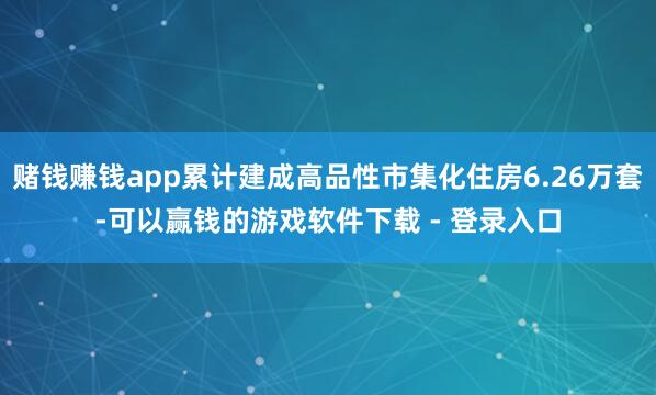 赌钱赚钱app累计建成高品性市集化住房6.26万套-可以赢钱的游戏软件下载 - 登录入口