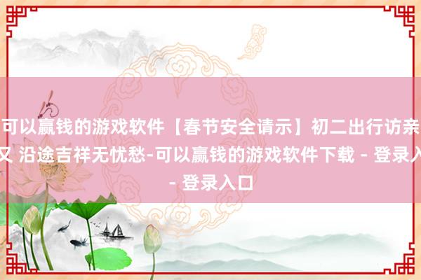 可以赢钱的游戏软件【春节安全请示】初二出行访亲一又 沿途吉祥无忧愁-可以赢钱的游戏软件下载 - 登录入口